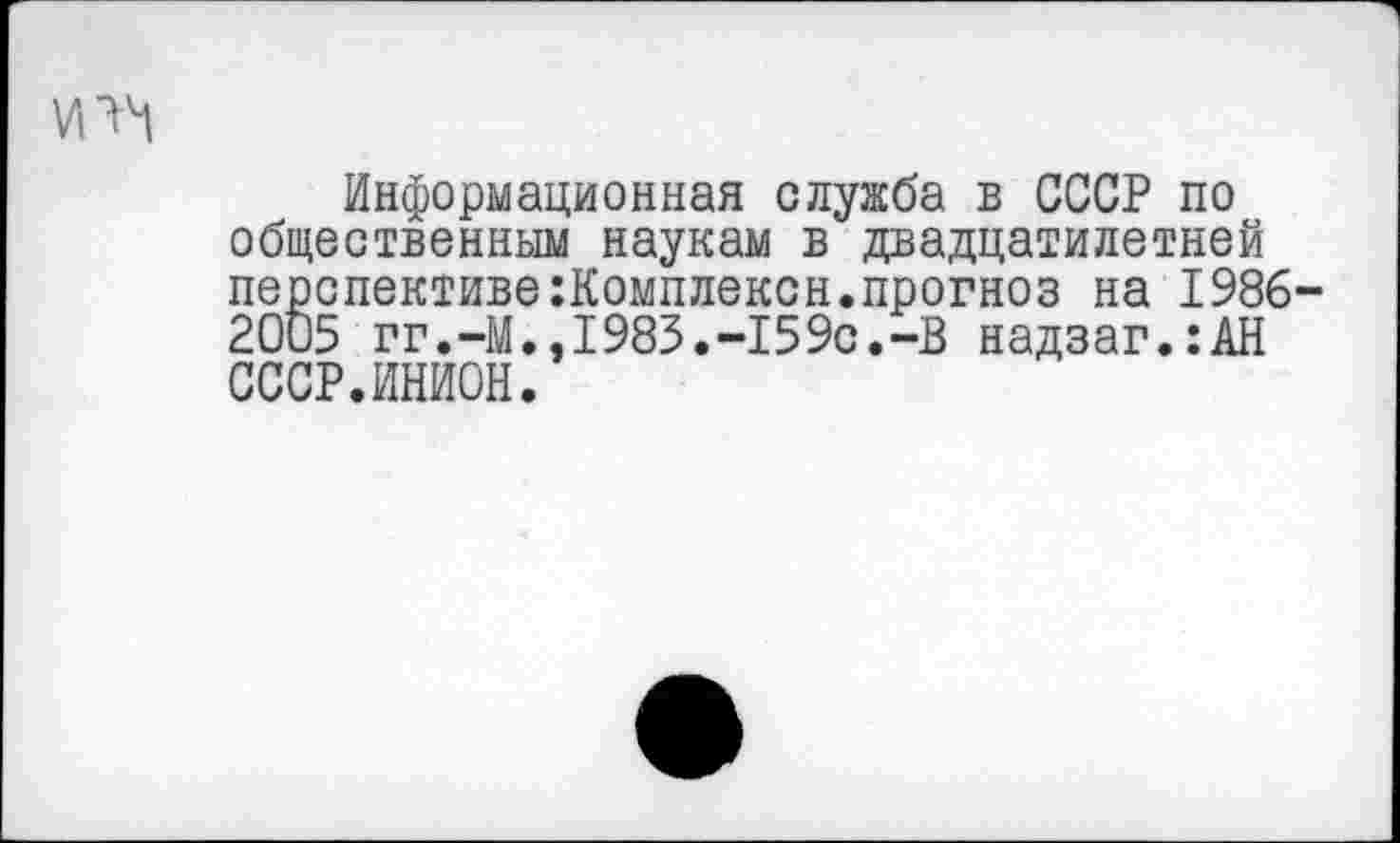 ﻿Информационная служба в СССР по общественным наукам в двадцатилетней перспективе:Комплексн.прогноз на 1986 2005 гг.-М.,1983.-159с.-В надзаг.:АН СССР.ИНИОН.